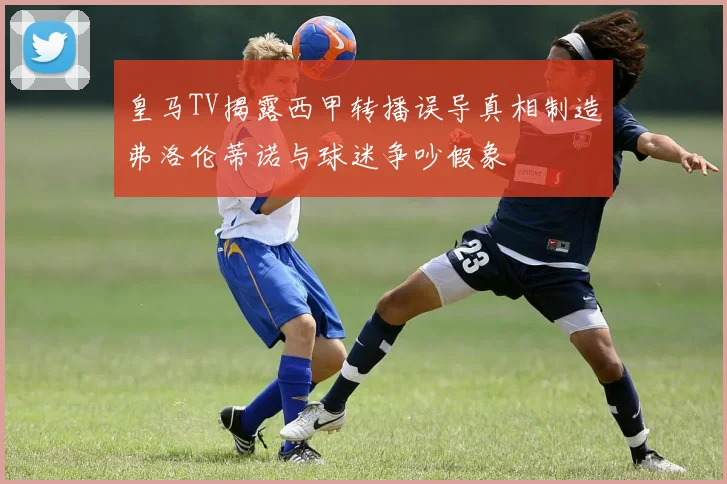 皇马TV揭露西甲转播误导真相制造弗洛伦蒂诺与球迷争吵假象