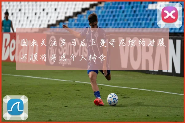 国米关注罗马后卫曼奇尼续约进展不顺将考虑介入转会