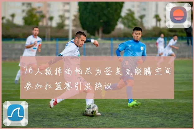 76人裁掉尚帕尼为签麦克朗腾空间参加扣篮赛引发热议