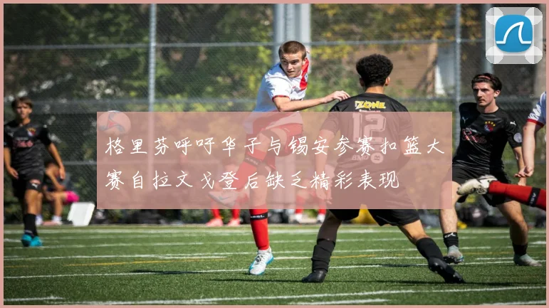 格里芬呼吁华子与锡安参赛扣篮大赛自拉文戈登后缺乏精彩表现