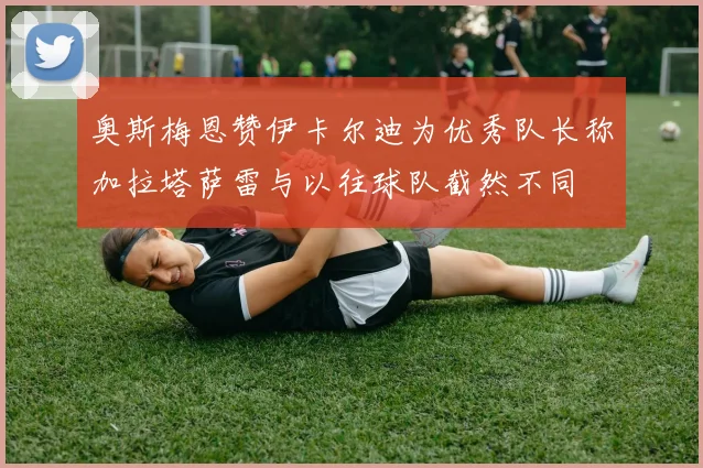 奥斯梅恩赞伊卡尔迪为优秀队长称加拉塔萨雷与以往球队截然不同