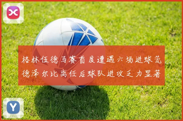 格林伍德马赛首度遭遇六场进球荒德泽尔比离任后球队进攻乏力显著