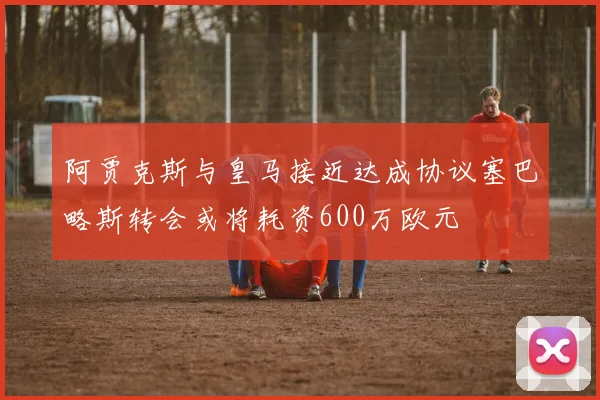 阿贾克斯与皇马接近达成协议塞巴略斯转会或将耗资600万欧元