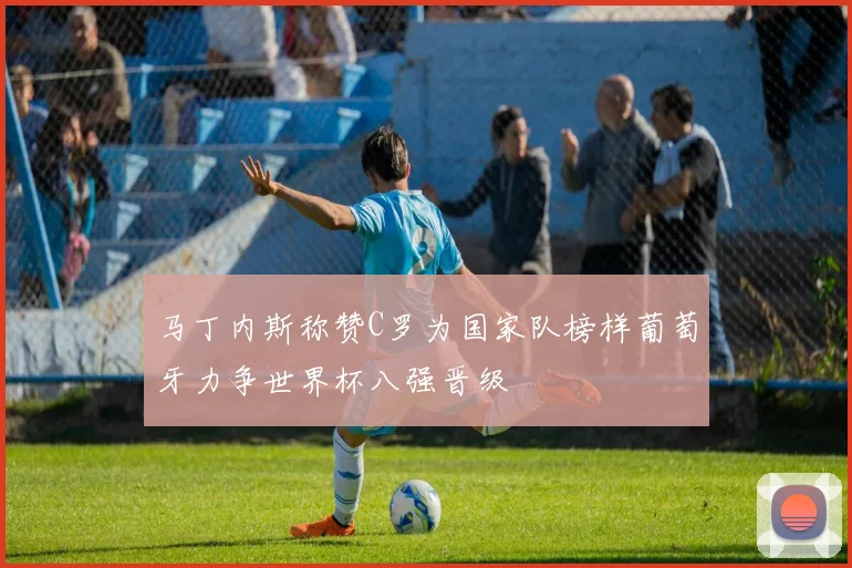 马丁内斯称赞C罗为国家队榜样葡萄牙力争世界杯八强晋级