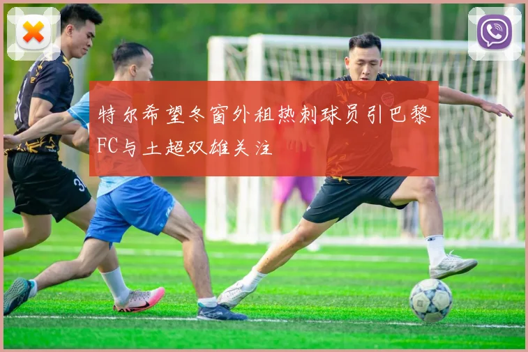 特尔希望冬窗外租热刺球员引巴黎FC与土超双雄关注