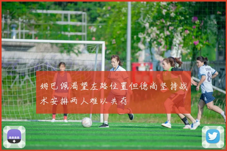 姆巴佩渴望左路位置但德尚坚持战术安排两人难以共存