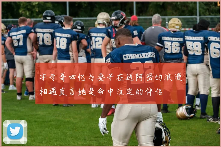 字母哥回忆与妻子在迈阿密的浪漫相遇直言她是命中注定的伴侣