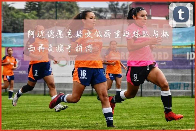 阿连德愿意接受低薪重返球队与梅西再度携手拼搏