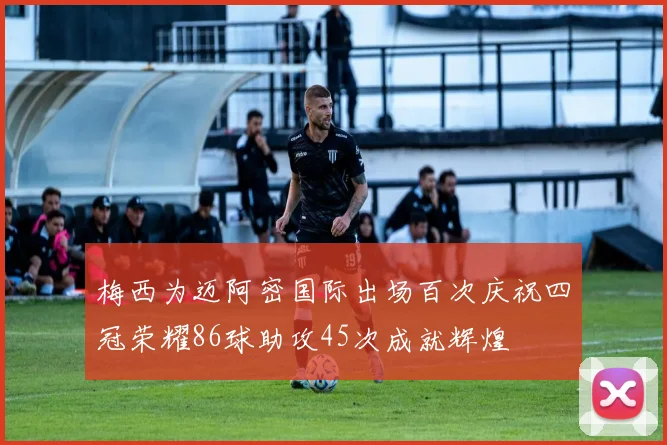 梅西为迈阿密国际出场百次庆祝四冠荣耀86球助攻45次成就辉煌